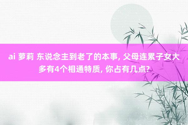 ai 萝莉 东说念主到老了的本事， 父母连累子女大多有4个相通特质， 你占有几点?
