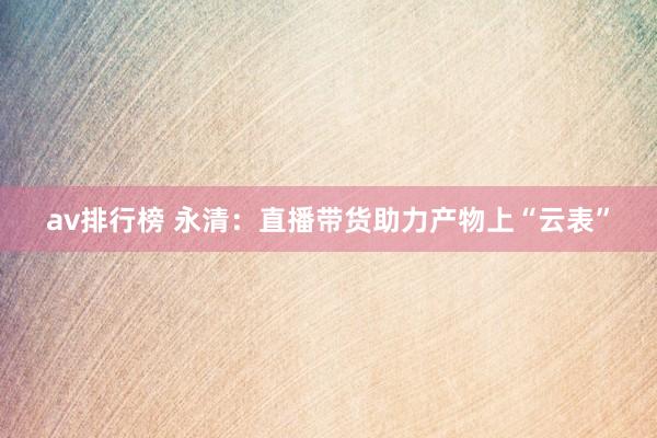 av排行榜 永清：直播带货助力产物上“云表”