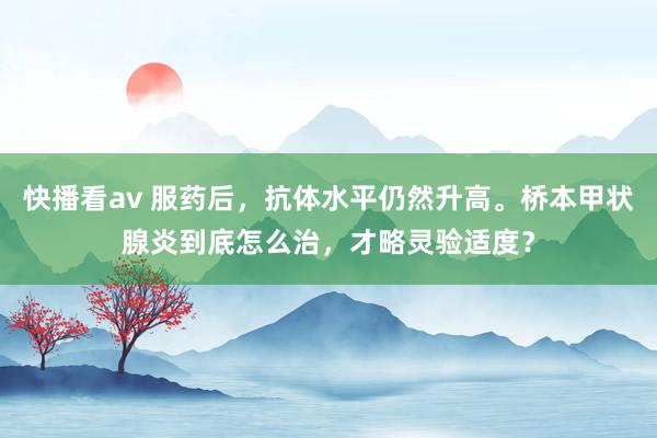 快播看av 服药后，抗体水平仍然升高。桥本甲状腺炎到底怎么治，才略灵验适度？