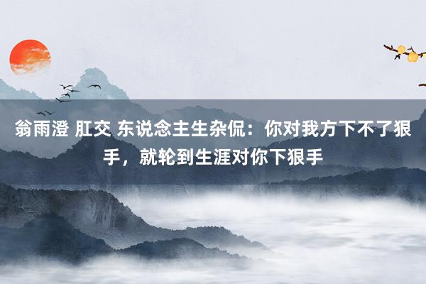 翁雨澄 肛交 东说念主生杂侃:你对我方下不了狠手,就轮到生涯对你下狠手