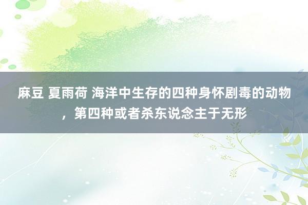 麻豆 夏雨荷 海洋中生存的四种身怀剧毒的动物，第四种或者杀东说念主于无形