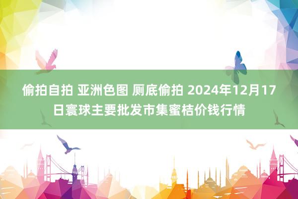 偷拍自拍 亚洲色图 厕底偷拍 2024年12月17日寰球主要批发市集蜜桔价钱行情