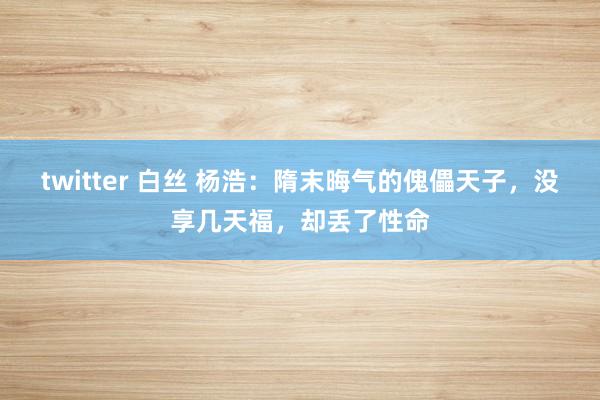 twitter 白丝 杨浩：隋末晦气的傀儡天子，没享几天福，却丢了性命