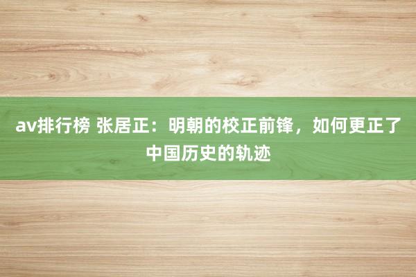 av排行榜 张居正：明朝的校正前锋，如何更正了中国历史的轨迹