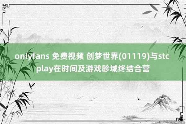 onlyfans 免费视频 创梦世界(01119)与stc play在时间及游戏畛域终结合营