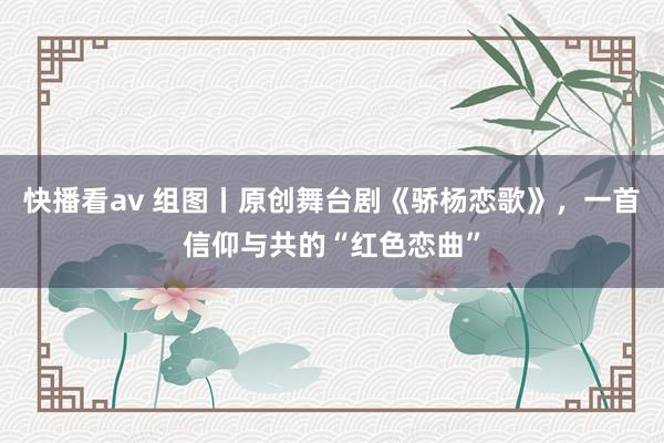 快播看av 组图丨原创舞台剧《骄杨恋歌》，一首信仰与共的“红色恋曲”