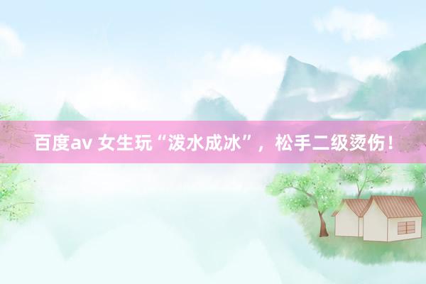 百度av 女生玩“泼水成冰”，松手二级烫伤！