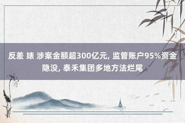 反差 婊 涉案金额超300亿元， 监管账户95%资金隐没， 泰禾集团多地方法烂尾