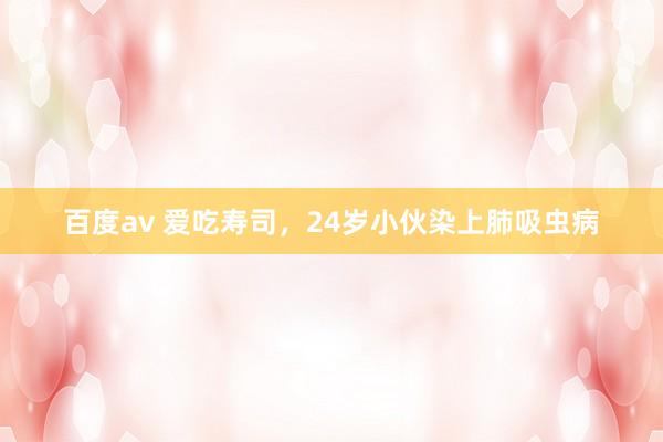 百度av 爱吃寿司，24岁小伙染上肺吸虫病