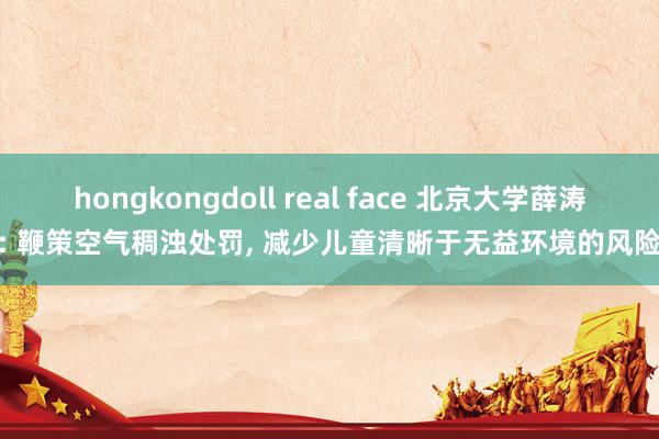 hongkongdoll real face 北京大学薛涛: 鞭策空气稠浊处罚， 减少儿童清晰于无益环境的风险