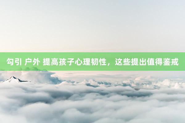 勾引 户外 提高孩子心理韧性，这些提出值得鉴戒