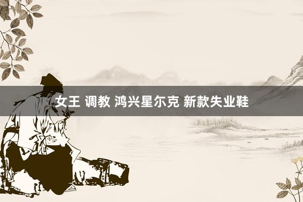 女王 调教 鸿兴星尓克 新款失业鞋