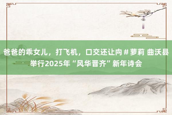 爸爸的乖女儿，打飞机，口交还让禸＃萝莉 曲沃县举行2025年“风华晋齐”新年诗会