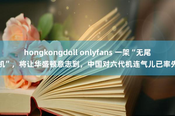 hongkongdoll onlyfans 一架“无尾战机”，将让华盛顿意志到，中国对六代机连气儿已率先了