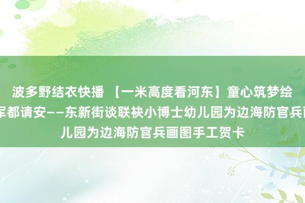 波多野结衣快播 【一米高度看河东】童心筑梦绘贺卡 爱国拥军都请安——东新街谈联袂小博士幼儿园为边海防官兵画图手工贺卡