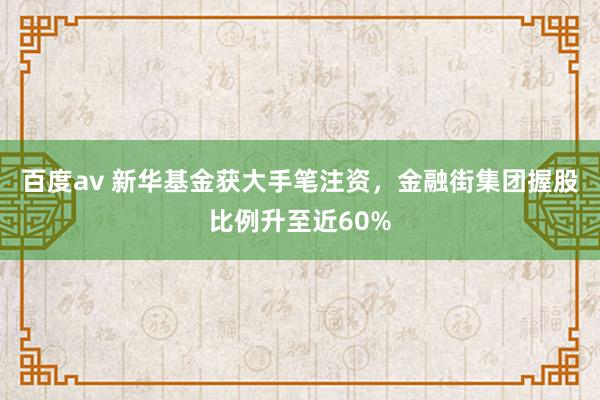 百度av 新华基金获大手笔注资，金融街集团握股比例升至近60%