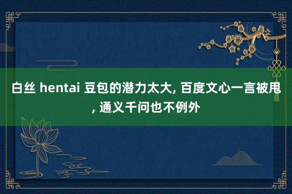 白丝 hentai 豆包的潜力太大， 百度文心一言被甩， 通义千问也不例外