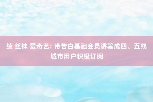 绫 丝袜 爱奇艺: 带告白基础会员诱骗成四、五线城市用户积极订阅