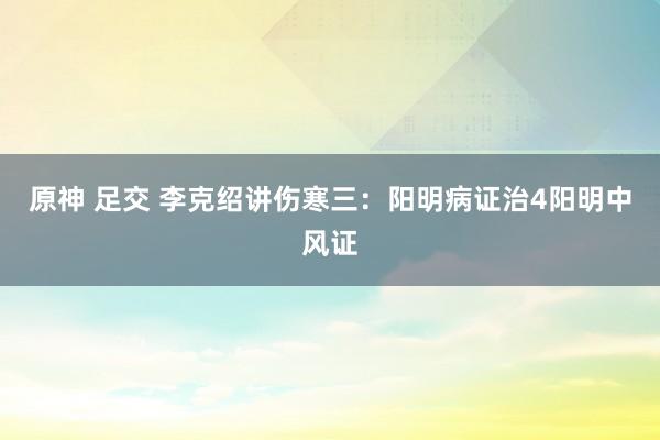 原神 足交 李克绍讲伤寒三：阳明病证治4阳明中风证