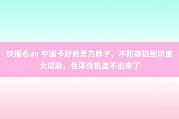 快播看av 中国卡好意思方脖子，不防御掐到印度大动脉，色泽战机造不出来了