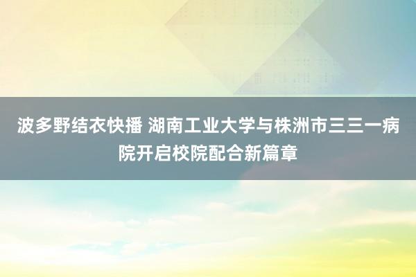 波多野结衣快播 湖南工业大学与株洲市三三一病院开启校院配合新篇章