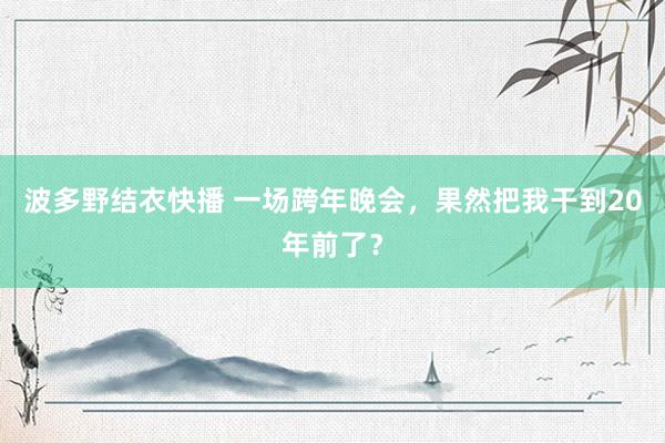 波多野结衣快播 一场跨年晚会，果然把我干到20年前了？
