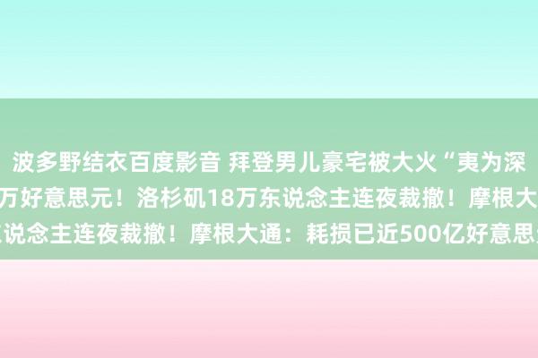 波多野结衣百度影音 拜登男儿豪宅被大火“夷为深谷”，房屋估价约420万好意思元！洛杉矶18万东说念主连夜裁撤！摩根大通：耗损已近500亿好意思元