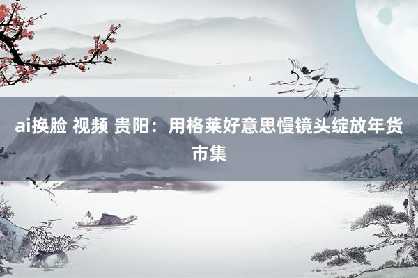ai换脸 视频 贵阳：用格莱好意思慢镜头绽放年货市集