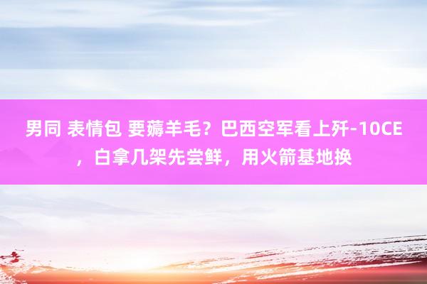 男同 表情包 要薅羊毛？巴西空军看上歼-10CE，白拿几架先尝鲜，用火箭基地换