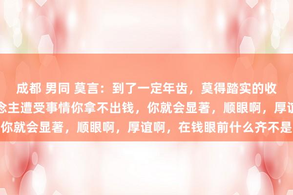 成都 男同 莫言：到了一定年齿，莫得踏实的收入，莫得进款，亲东说念主遭受事情你拿不出钱，你就会显著，顺眼啊，厚谊啊，在钱眼前什么齐不是