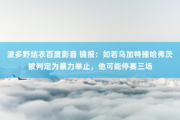 波多野结衣百度影音 镜报：如若乌加特撞哈弗茨被判定为暴力举止，他可能停赛三场