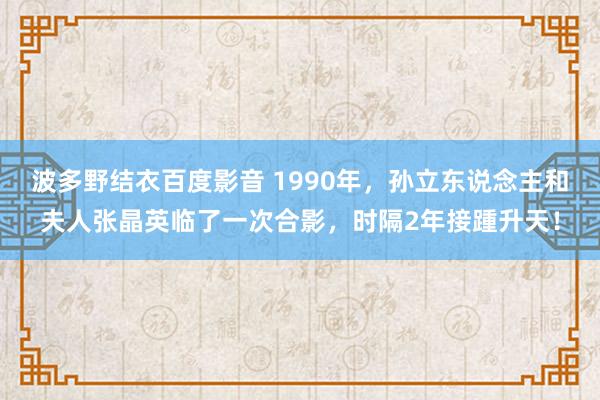 波多野结衣百度影音 1990年，孙立东说念主和夫人张晶英临了一次合影，时隔2年接踵升天！