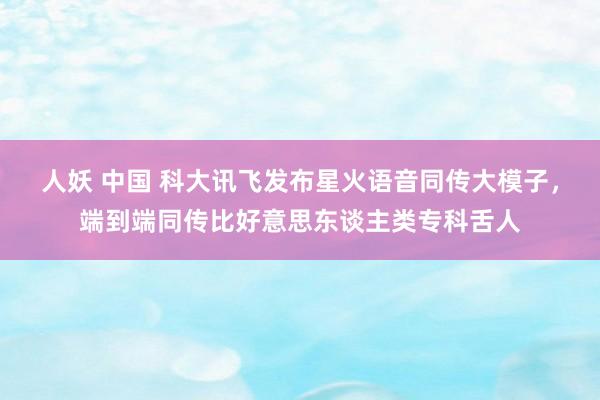 人妖 中国 科大讯飞发布星火语音同传大模子，端到端同传比好意思东谈主类专科舌人