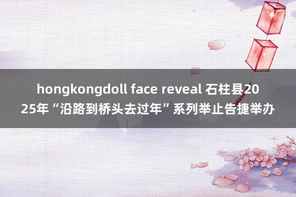 hongkongdoll face reveal 石柱县2025年“沿路到桥头去过年”系列举止告捷举办