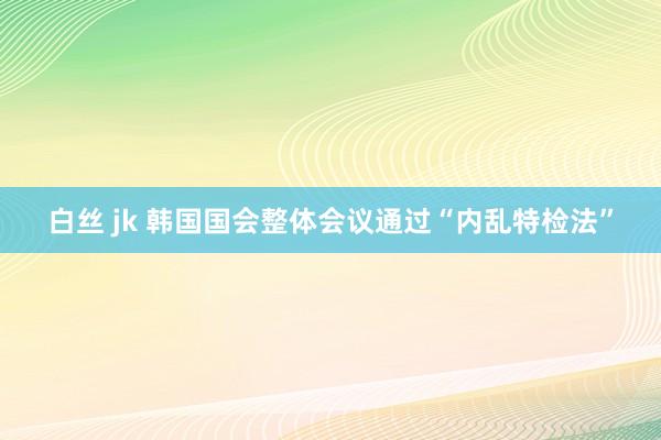 白丝 jk 韩国国会整体会议通过“内乱特检法”
