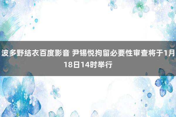 波多野结衣百度影音 尹锡悦拘留必要性审查将于1月18日14时举行