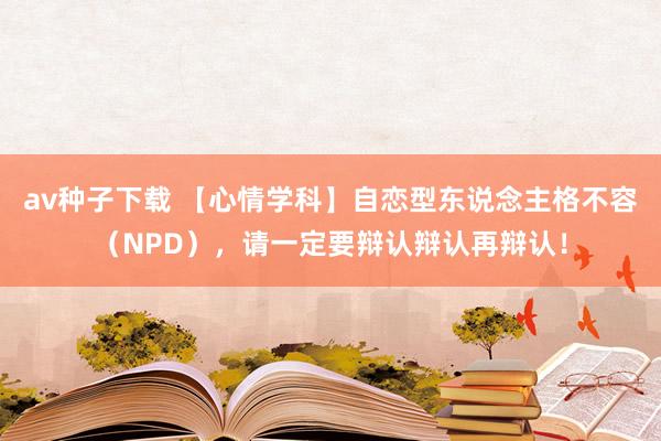 av种子下载 【心情学科】自恋型东说念主格不容（NPD），请一定要辩认辩认再辩认！