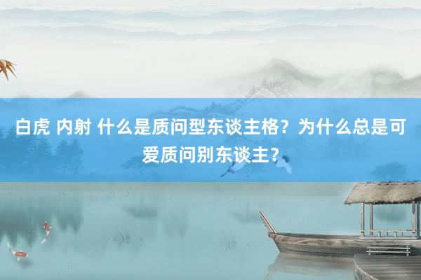 白虎 内射 什么是质问型东谈主格？为什么总是可爱质问别东谈主？