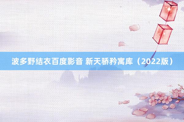 波多野结衣百度影音 新天骄矜寓库（2022版）