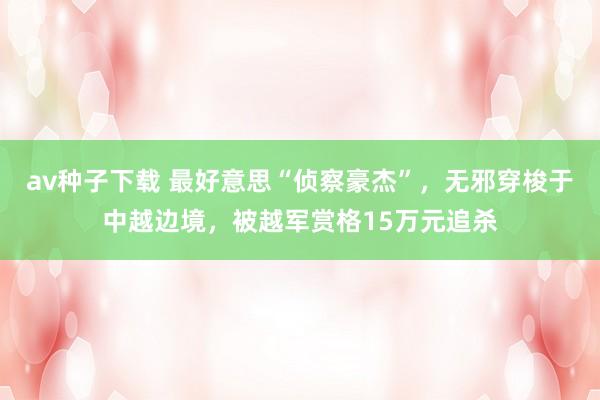 av种子下载 最好意思“侦察豪杰”，无邪穿梭于中越边境，被越军赏格15万元追杀