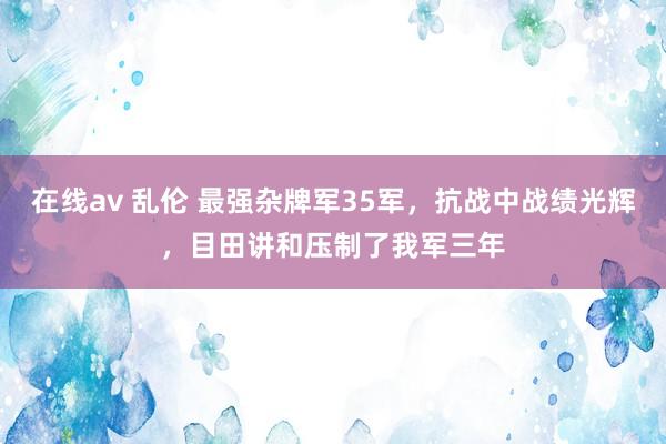 在线av 乱伦 最强杂牌军35军，抗战中战绩光辉，目田讲和压制了我军三年