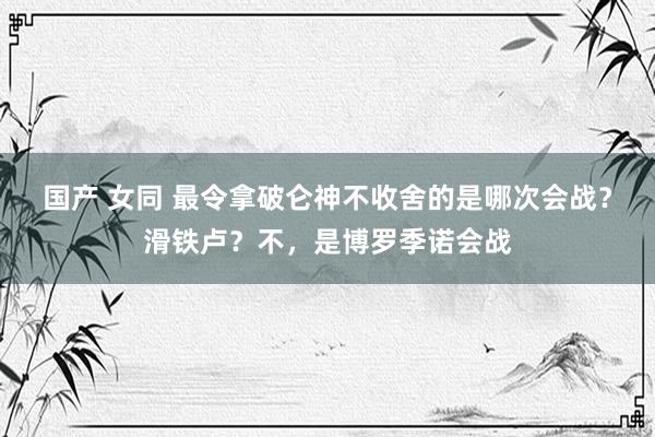 国产 女同 最令拿破仑神不收舍的是哪次会战？滑铁卢？不，是博罗季诺会战