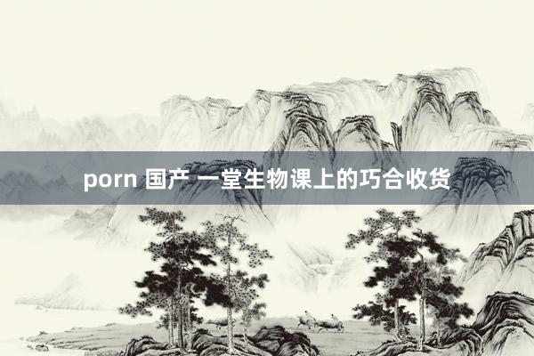 porn 国产 一堂生物课上的巧合收货