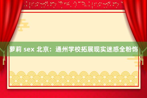 萝莉 sex 北京：通州学校拓展现实迷惑全粉饰