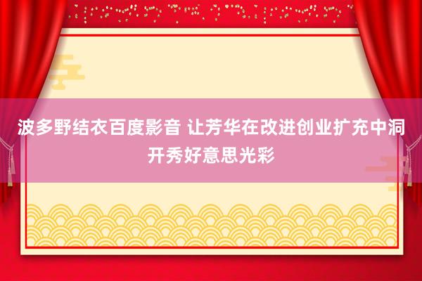 波多野结衣百度影音 让芳华在改进创业扩充中洞开秀好意思光彩