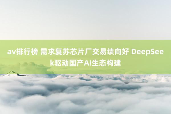 av排行榜 需求复苏芯片厂交易绩向好 DeepSeek驱动国产AI生态构建