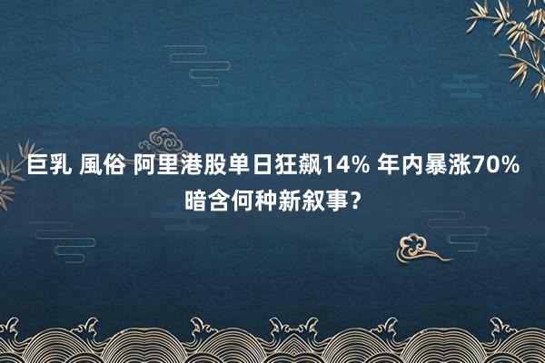 巨乳 風俗 阿里港股单日狂飙14% 年内暴涨70%暗含何种新叙事？