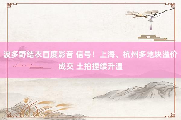波多野结衣百度影音 信号！上海、杭州多地块溢价成交 土拍捏续升温