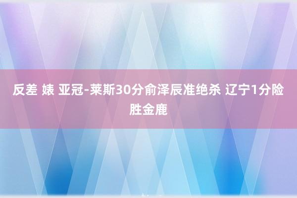 反差 婊 亚冠-莱斯30分俞泽辰准绝杀 辽宁1分险胜金鹿