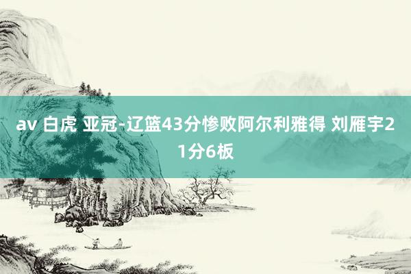 av 白虎 亚冠-辽篮43分惨败阿尔利雅得 刘雁宇21分6板